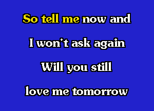 So tell me now and

I won't ask again

Will you still

love me tomorrow