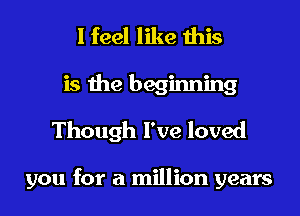 I feel like this
is the beginning
Though I've loved

you for a million years