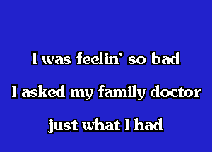 l was feelin' so bad

I asked my family doctor

just what I had