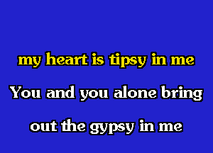 my heart is tipsy in me
You and you alone bring

out the gypsy in me