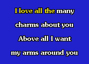 I love all the many
charms about you
Above all I want

my arms around you
