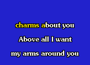 charms about you

Above all I want

my arms around you