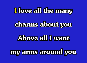 I love all the many
charms about you
Above all I want

my arms around you