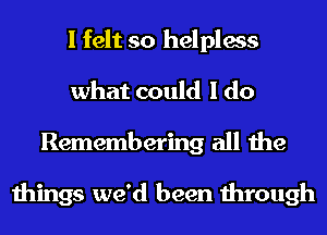 I felt so helpless
what could I do
Remembering all the

things we'd been through