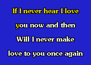 If I never hear I love

you now and then
Will I never make

love to you once again
