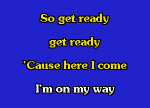 So get ready

get ready
'Cause here I come

I'm on my way