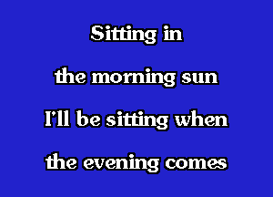 Sitting in
Ihe morning sun

I'll be sitting when

the evening comes I