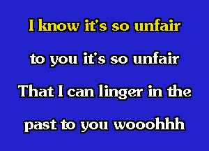 I know it's so unfair
to you it's so unfair
That I can linger in the

past to you wooohhh