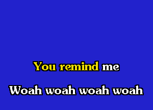 You remind me

Woah woah woah woah