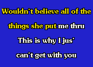 Wouldn't believe all of the
things she put me thru
This is why Ijus'

can't get with you