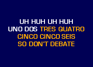 UH HUH UH HUH
UNU DOS TRES GUATRO
CINCO CINCO SEIS
SO DON'T DEBATE