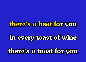 there's a beat for you
In every toast of wine

there's a toast for you