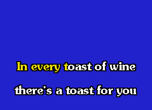 In every toast of wine

there's a toast for you