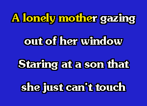 A lonely mother gazing
out of her window
Staring at a son that

she just can't touch