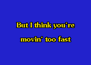 But I think you're

movin' too fast