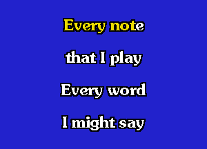 Every note
that I play

Every word

I might say