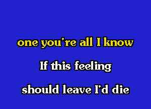 one you're all I know

If this feeling

should leave I'd die