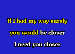 If I had my way surely

you would be closer

I need you closer