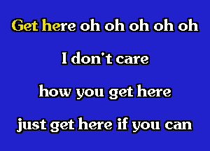 Get here oh oh oh oh oh
I don't care
how you get here

just get here if you can