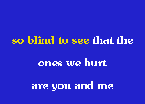 so blind to see that the

ones we hurt

are you and me