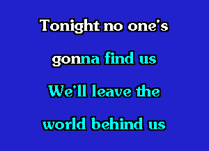 Tonight no one's

gonna find us
We'll leave the

world behind us