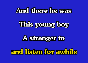 And there he was

This young boy

A stranger to

and listen for awhile