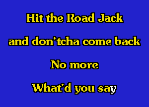 Hit the Road Jack
and don'tcha come back
No more

What'd you say