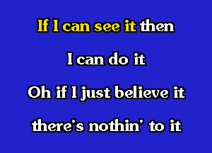 If I can see it then
I can do it

Oh if Ijust believe it

there's nothin' to it I