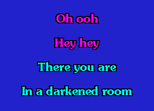 There you are

In a darkened room