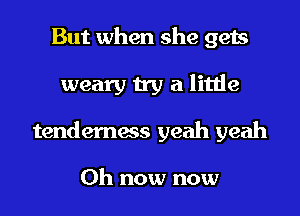 But when she gets
weary try a little
tenderness yeah yeah

0h now now