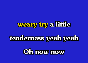 weary n'y a litlie

tenderness yeah yeah

Oh now now