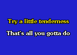 Try a little tenderness

That's all you gotta do