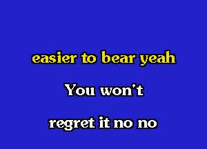 easier to bear yeah

You won't

regret it no no