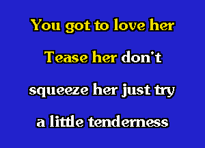 You got to love her
Tease her don't
squeeze her just 11y

a little tenderness