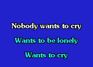 Nobody wanis to cry

Wants to be lonely

Wants to cry