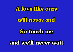 A love like ours
will never end

So touch me

and we'll never wait