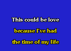 This could be love

because I've had

the time of my life