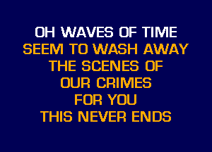 OH WAVES OF TIME
SEEM TO WASH AWAY
THE SCENES OF
OUR CRIMES
FOR YOU
THIS NEVER ENDS