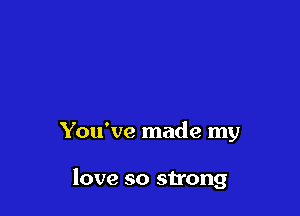 You've made my

love so strong