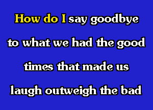 How do I say goodbye
to what we had the good
times that made us

laugh outweigh the bad