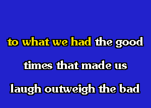 to what we had the good
times that made us

laugh outweigh the bad