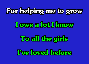 For helping me to grow

I owe a lot I know
To all the girls

I've loved before