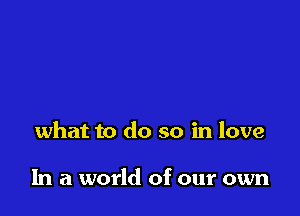 what to do so in love

In a world of our own