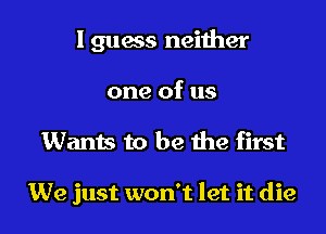 I guess neiiher
one of us

Wants to be he first

We just won't let it die