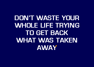 DON'T WASTE YOUR
WHOLE LIFE TRYING
TO GET BACK
WHAT WAS TAKEN
AWAY