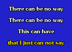 There can be no way
There can be no way
This can have

that I just can not say