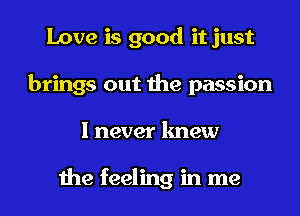 Love is good it just
brings out the passion
I never knew

the feeling in me