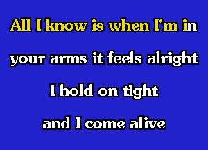 All I know is when I'm in
your arms it feels alright
I hold on tight

and I come alive