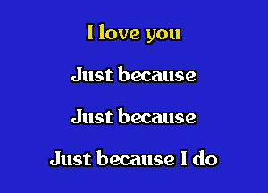 I love you

Just because
Just because

Just because I do