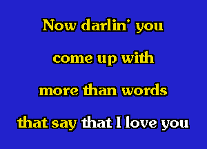 Now darlin' you
come up with

more than words

that say that I love you